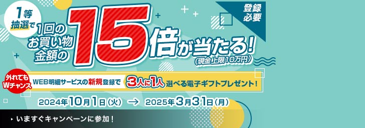 登録必要　1等抽選で1回のお買い物金額の15倍が当たる！（現金上限10万円）　2024年10月1日（火）→2025年3月31日（月）