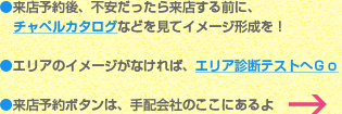 ●来店予約後、不安だったら来店する前に、チャペルカタログなどを見てイメージ形成を！●エリアのイメージがなければ、エリア診断テストへＧｏ●来店予約ボタンは、手配会社のここにあるよ