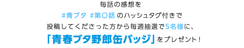 毎話の感想を #青ブタ第〇話 のハッシュタグ付きで投稿してくださった方から毎週抽選で5名様に、
「青春ブタ野郎」缶バッジをプレゼント！