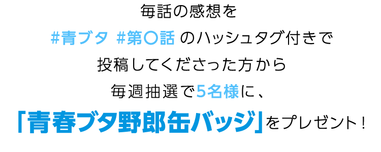 毎話の感想を #青ブタ第〇話 のハッシュタグ付きで投稿してくださった方から毎週抽選で5名様に、
「青春ブタ野郎」缶バッジをプレゼント！