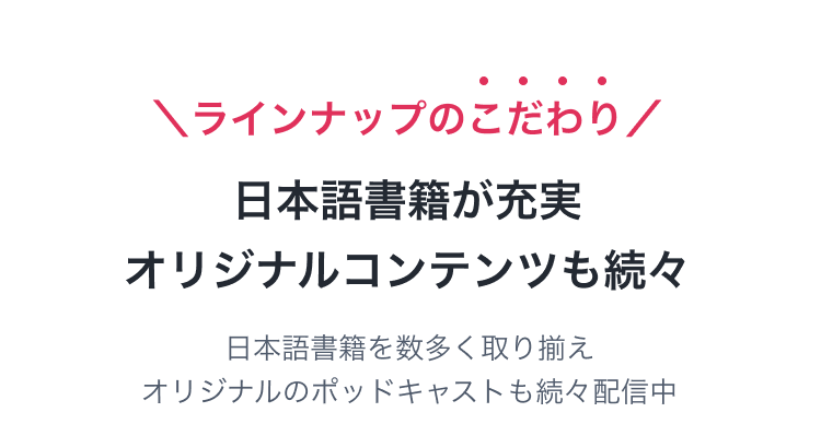 ラインナップのこだわり　日本語書籍が充実　オリジナルコンテンツを続々　日本語書籍を数多く取り揃え、オリジナルのポッドキャストも続々配信中