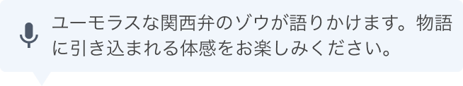 ユーモラスな関西弁のゾウがあなたに語りかけます。物語に引き込まれる体感をお楽しみください。