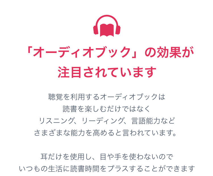 オーディオブックの効果が注目されています。聴覚を利用するオーディオブックは読書を楽しむだけでなくリスニング、リーディング、言語能力など様々な能力を高めると言われています。耳だけを使用し、目や手を使わないのでいつもの生活に読書時間をプラスすることができます。