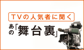 TVの人気者に聞く「あの舞台裏」