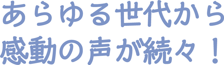 あらゆる世代から感動の声が続々！