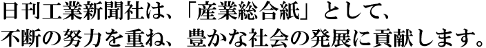 日刊工業新聞社は、「産業総合紙」として、不断の努力を重ね、豊かな社会の発展に貢献します。