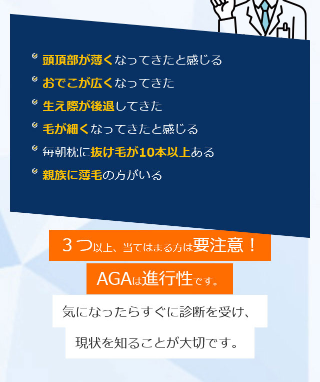 頭頂部が薄くなってきたと感じる おでこが広くなってきた 生え際が後退してきた 毛が細くなってきたと感じる 毎朝枕に抜け毛が10本以上ある 親族に薄毛の方がいる ３つ以上、当てはまる方は要注意！AGAは進行性です。気になったらすぐに診断を受け、現状を知ることが大切です。