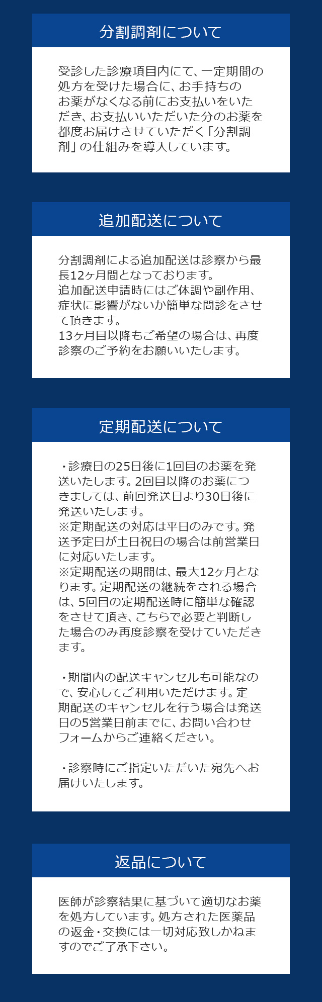 【分割調剤について】受診した診療項目内にて、一定期間の処方を受けた場合に、お手持ちのお薬がなくなる前にお支払いをいただき、お支払いいただいた分のお薬を都度お届けさせていただく「分割調剤」の仕組みを導入しています。【追加配送について】分割調剤による追加配送は診察から最長12ヶ月間となっております。追加配送申請時にはご体調や副作用、症状に影響がないか簡単な問診をさせて頂きます。13ヶ月目以降もご希望の場合は、再度再診察のご予約をお願いいたします。【定期配送について】・診療日の25日後に1回目のお薬を発送いたします。2回目以降のお薬につきましては、前回発送日より30日後に発送いたします。※定期配送の対応は平日のみです。発送予定日が土日祝日の場合は前営業日に対応いたします。※定期配送の期間は、最大12ヶ月となります。定期配送の継続をされる場合は、5回目の定期配送時に簡単な確認をさせて頂き、こちらで必要と判断した場合のみ再度診察を受けていただきます。・期間内の配送キャンセルも可能なので、安心してご利用いただけます。定期配送のキャンセルを行う場合は発送日の5営業日前までに、お問い合わせフォームからご連絡ください。・診察時にご指定いただいた宛先へお届けいたします。【返品について】医師が診察結果に基づいて適切なお薬を処方しています。処方された医薬品の返金・交換には一切対応致しかねますのでご了承下さい。