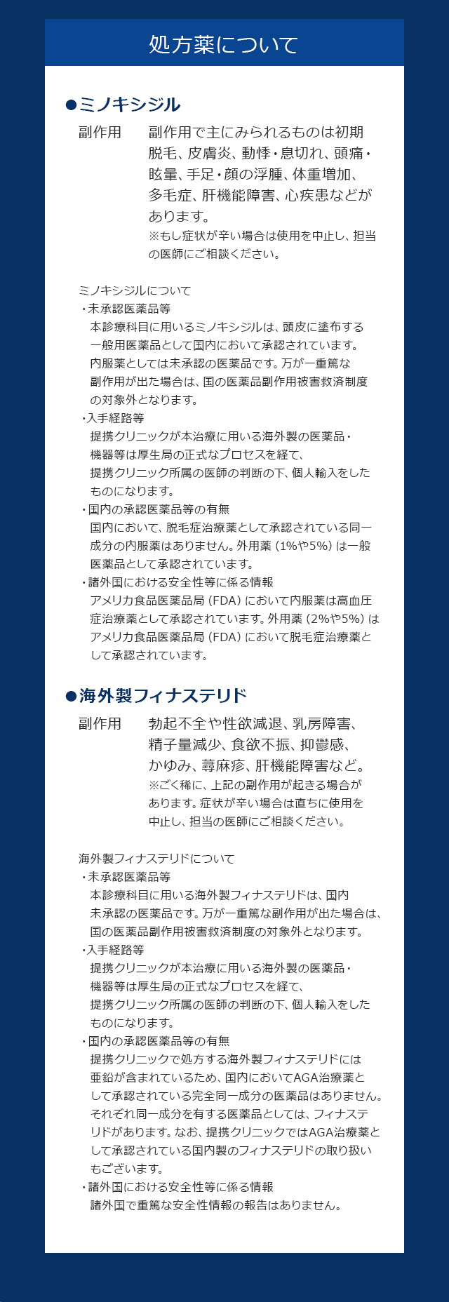 処方薬について ●ミノキシジル 副作用 副作用で主にみられるものは初期脱毛 皮膚炎、動悸・息切れ、頭痛・眩暈、手足・顔の浮腫、体重増加、多毛症、肝機能障害、心疾患などがあります。※もし症状が辛い場合は使用を中止し、担当の医師にご相談ください。 ミノキシジルについて ・未承認医薬品等 本診療科目に用いるミノキシジルは、頭皮に塗布する一般用医薬品として国内において承認されています。内服薬としては未承認の医薬品です。万が一重篤な副作用が出た場合は、国の医薬品副作用被害救済制度の対象外となります。 ・入手経路等 提携クリニックが本治療に用いる海外製の医薬品・機器等は厚生局の正式なプロセスを経て、提携クリニック所属の医師の判断の下、個人輸入をしたものになります。 ・国内の承認医薬品等の有無 国内において、脱毛症治療薬として承認されている同一成分の内服薬はありません。外用薬（1%や5%）は一般医薬品として承認されています。 ・諸外国における安全性等に係る情報 アメリカ食品医薬品局（FDA）において内服薬は高血圧症治療薬として承認されています。外用薬（2%や5%）はアメリカ食品医薬品局（FDA）において脱毛症治療薬として承認されています。 ●海外製フィナステリド 副作用 勃起不全や性欲減退、乳房障害、精子量減少、食欲不振、抑鬱感、かゆみ、蕁麻疹、肝機能障害など。※ごく稀に、上記の副作用が起きる場合があります。症状が辛い場合は直ちに使用を中止し、担当の医師にご相談ください。海外製フィナステリドについて ・未承認医薬品等 本診療科目に用いる海外製フィナステリドは、国内未承認の医薬品です。万が一重篤な副作用が出た場合は、国の医薬品副作用被害救済制度の対象外となります。 ・入手経路等 提携クリニックが本治療に用いる海外製の医薬品・機器等は厚生局の正式なプロセスを経て、提携クリニック所属の医師の判断の下、個人輸入をしたものになります。 ・国内の承認医薬品等の有無 提携クリニックで処方する海外製フィナステリドには亜鉛が含まれているため、国内においてAGA治療薬として承認されている完全同一成分の医薬品はありません。 それぞれ同一成分を有する医薬品としては、フィナステリドがあります。なお、提携クリニックではAGA治療薬として承認されている国内製のフィナステリドの取り扱いもございます。 ・諸外国における安全性等に係る情報 諸外国で重篤な安全性情報の報告はありません。