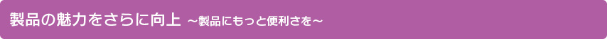 製品の魅力をさらに向上 ～製品にもっと便利さを～