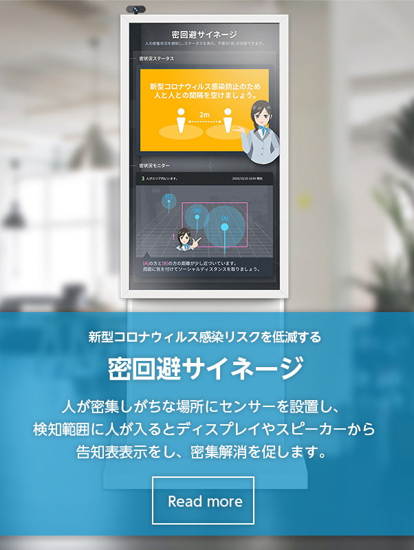 密回避サイネージ 人が密集しがちな場所にセンサーを設置し、検知範囲に人が入るとディスプレイやスピーカーから告知表示をし、密集解消を促します。