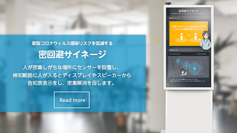 密回避サイネージ 人が密集しがちな場所にセンサーを設置し、検知範囲に人が入るとディスプレイやスピーカーから告知表示をし、密集解消を促します。