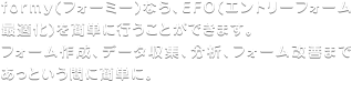 formy(フォーミー)なら、エントリーフォーム最適化(EFO)対策を簡単に行うことができます。エントリーフォーム作成、データ収集、分析、エントリーフォーム改善、資料請求改善を、あっという間に簡単に。アクセス数が増加します