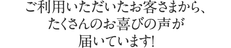 ご利用いただいたお客さまから、たくさんのお喜びの声が届いています！