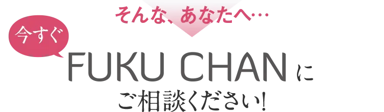 そんな、あなたへ…今すぐFUKUCHANにご相談ください！