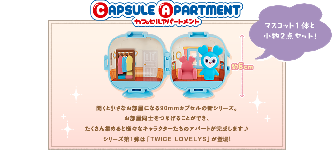 CAPSULE APARTMENT 開くと小さなお部屋になる90mmカプセルの新シリーズ。お部屋同士をつなげることができ、たくさん集めると様々なキャラクターたちのアパートが完成します♪ シリーズ第1弾は「TWICE LOVELYS」が登場！