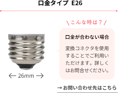 口金タイプ E26 口金が合わない場合 変換コネクタを使用することでご利用いただけます。詳しくはお問合せください。