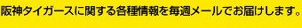 月替わりで選手のコラムをお楽しみいただける「週刊虎道」や、阪神タイガースに関する各種情報を毎週メールでお届けします。