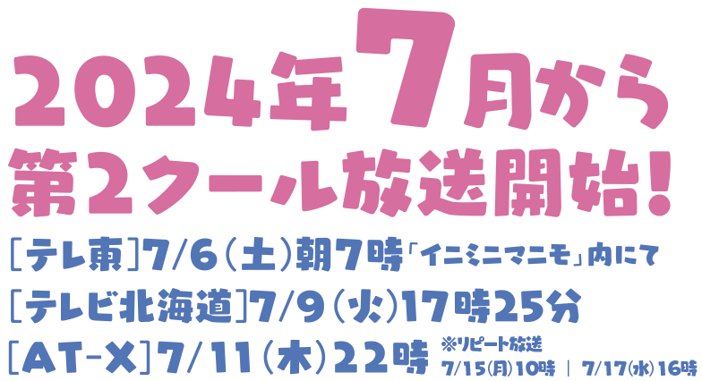 2024年7月から第２クール放送開始！
		[テレ東] 7月6日から毎週土曜朝7時「イニミニマニモ」内にて
		[テレビ北海道] 7月9日から毎週火用17時25分〜
		[AT-X] 7月11日から毎週木用22時〜 　※リピート放送　7月15日(月)10時／7月17日(水)16時