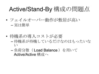 Active/Stand-By 構成の問題点 フェイルオーバー動作が敷居が高い 実は簡単 待機系の導入コストが必要 待機系が待機しているだけなのはもったいない 負荷分散（ Load Balance ）を用いて Active/Active 構成へ 