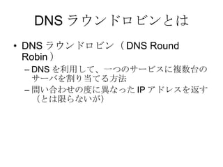 DNS ラウンドロビンとは DNS ラウンドロビン（ DNS Round Robin ） DNS を利用して、一つのサービスに複数台のサーバを割り当てる方法 問い合わせの度に異なった IP アドレスを返す（とは限らないが） 