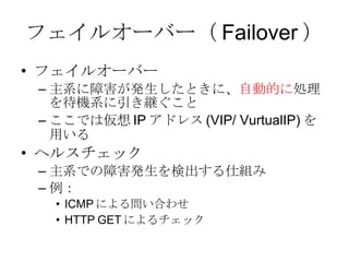 フェイルオーバー（ Failover ） フェイルオーバー 主系に障害が発生したときに、 自動的に 処理を待機系に引き継ぐこと ここでは仮想 IP アドレス (VIP/ VurtualIP) を用いる ヘルスチェック 主系での障害発生を検出する仕組み 例： ICMP による問い合わせ HTTP GET によるチェック 