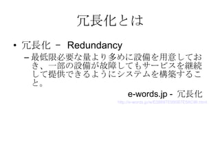 冗長化とは 冗長化 –  Redundancy 最低限必要な量より多めに設備を用意しておき、一部の設備が故障してもサービスを継続して提供できるようにシステムを構築すること。  e-words.jp -  冗長化  http://e-words.jp/w/E58697E995B7E58C96.html 