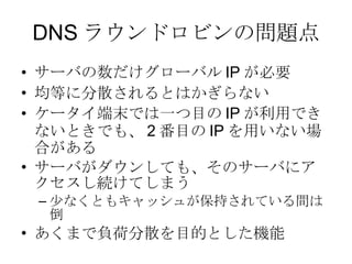 DNS ラウンドロビンの問題点 サーバの数だけグローバル IP が必要 均等に分散されるとはかぎらない ケータイ端末では一つ目の IP が利用できないときでも、 2 番目の IP を用いない場合がある サーバがダウンしても、そのサーバにアクセスし続けてしまう 少なくともキャッシュが保持されている間は倒 あくまで負荷分散を目的とした機能 