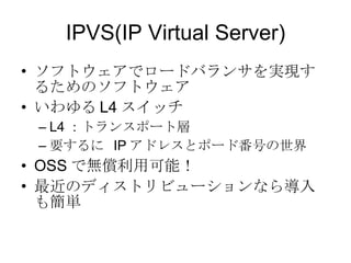 IPVS(IP Virtual Server)‏ ソフトウェアでロードバランサを実現するためのソフトウェア いわゆる L4 スイッチ L4 ：トランスポート層 要するに  IP アドレスとポード番号の世界 OSS で無償利用可能！ 最近のディストリビューションなら導入も簡単 