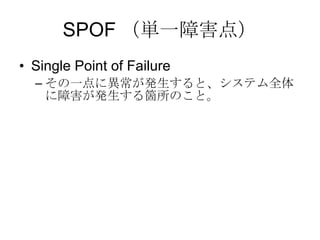 SPOF （単一障害点） Single Point of Failure その一点に異常が発生すると、システム全体に障害が発生する箇所のこと。 