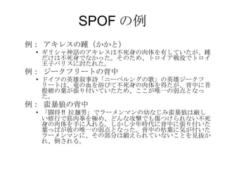 SPOF の例 例： アキレスの踵（かかと） ギリシャ神話のアキレスは不死身の肉体を有していたが、踵だけは不死身でなかった。そのため、トロイア戦役でトロイ王子パリスに討たれた。 例： ジークフリートの背中 ドイツの英雄叙事詩「ニーベルングの歌」の英雄ジークフリートは、竜の血を浴びて不死身の肉体を得たが、背中に菩提樹の葉が張り付いていたため、ここが唯一の弱点となった。 例： 蛮暴狼の背中 「闘将 !!  拉麺男」でラーメンマンの幼なじみ蛮暴狼は厳しい修行で筋肉拳を極め、どんな攻撃でも傷つけられない不死身の肉体を手に入れる。しかし少年時代に背中に張り付いた葉っぱが彼の唯一の弱点となった。背中の枯葉に気が付いたラーメンマンに、その部分は鍛えられていないことを見抜かれ、倒される。 