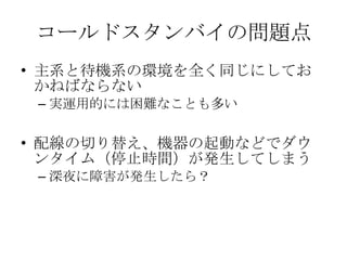 コールドスタンバイの問題点 主系と待機系の環境を全く同じにしておかねばならない 実運用的には困難なことも多い 配線の切り替え、機器の起動などでダウンタイム（停止時間）が発生してしまう 深夜に障害が発生したら？ 