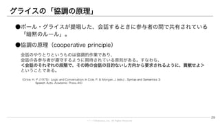 © 1→10Robotics, Inc. All rights reserved.
グライスの「協調の原理」
●ポール・グライスが提唱した、会話するときに参与者の間で共有されている「暗黙
のルール」。
●協調の原理（cooperative principle）
会話のやりとりというものは協調的作業であり、
会話の各参与者が遵守するように期待されている原則がある。すなわち、
＜会話のそれぞれの段階で、その時の会話の目的ないし方向から要求されるように、貢献せよ＞
ということである。
（Grice, H. P. (1975) : Logic and Conversation. In Cole, P. & Morgan, J. (eds.) , Syntax and Semantics 3:
Speech Acts. Academic Press.:45）
29
 