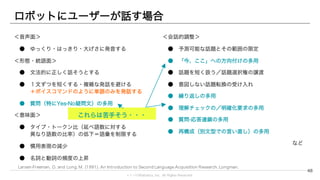 © 1→10Robotics, Inc. All rights reserved.
ロボットにユーザーが話す場合
＜音声面＞
● ゆっくり・はっきり・大げさに発音する
＜形態・統語面＞
● 文法的に正しく話そうとする
● １文ずつを短くする・複雑な発話を避ける
＋ボイスコマンドのように単語のみを発話する
● 質問（特にYes-No疑問文）の多用
＜意味面＞
● タイプ・トークン比（延べ語数に対する
異なり語数の比率）の低下＝語彙を制限する
● 慣用表現の減少
● 名詞と動詞の頻度の上昇
48
＜会話的調整＞
● 予測可能な話題とその範囲の限定
● 「今、ここ」への方向付けの多用
● 話題を短く扱う／話題選択権の譲渡
● 意図しない話題転換の受け入れ
● 繰り返しの多用
● 理解チェックの／明確化要求の多用
● 質問-応答連鎖の多用
● 再構成（別文型での言い直し）の多用
など
これらは苦手そう・・・
Larsen-Freeman, D. and Long, M. (1991). An Introduction to Second Language Acquisition Research. Longman.
 