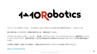 © 1→10Robotics, Inc. All rights reserved.
ワントゥーテンロボティクスは、「人とロボットとが、やさしさでつながり合う未来を切り拓く。」をビジョンに、
誰もが夢に描くようなロボット体験を実現するため、挑戦を続けています。
エクスペリエンスディレクター、ライター、演出家、アプリエンジニア、サーバーサイドエンジニア、機械学習エンジニア、ハードウェアエ
ンジニア、言語学専門家。さまざまな技能を有する仲間がそれぞれのアプローチで、日々試行錯誤を重ねています。
お仕事のご依頼や、採用へのご応募など、興味がお持ちの方はウェブサイトよりお問い合わせください。
http://1-10robotics.com
69
 