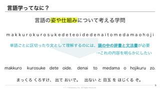 © 1→10Robotics, Inc. All rights reserved.
言語学ってなに？
m a k k u r o k u r o s u k e d e t e o i d e d e n a i t o m e d a m a o h o j i k u r u z o
6
makkuro kurosuke dete oide. denai to medama o hojikuru zo.
まっくろ くろすけ、 出て おいで。 出ない と 目玉 を ほじくる ぞ。
単語ごとに区切ったり文として理解するのには、頭の中の辞書と文法書が必要
→これの内容を明らかにしたい
言語の姿や仕組みについて考える学問
 