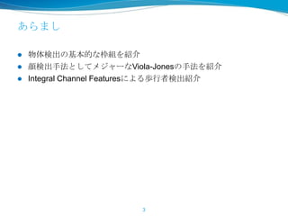 あらまし
 物体検出の基本的な枠組を紹介
 顔検出手法としてメジャーなViola-Jonesの手法を紹介
 Integral Channel Featuresによる歩行者検出紹介
3
 