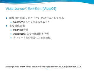 Viola-Jonesの物体検出 [Viola04]
 顔検出のエポックメイキングな手法として有名
 OpenCVにもすぐ使える実装有り
 主な構成要素
 Haar-like特徴
 AdaBoostによる特徴選択と学習
 カスケード型分類器による高速化
9
[Viola04] P. Viola and M. Jones. Robust real-time object detection. IJCV, 57(2):137–154, 2004.
 