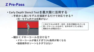 • Early Depth Stencil Testを最大限に活用する
–手前から奥にモデルを描画するだけで対応できる？
•同一モデル内では効果がない
–細かくドローコールを分ける？
•ドローコールが増えすぎてCPU負荷が高くなる
•描画順序のソートもタダではない
Z Pre-Pass
このピクセルは左手・左足・右足が描画されている
同一ドローコールなので、左手のポリゴンが先に
描画される保証はない
 