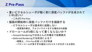 • 重いピクセルシェーダが動く前に深度バッファが生成されて
いればいい
–これがZ Pre-Pass
• 描画の開始時に深度バッファだけを描画する
–ピクセルシェーダは基本的に起動しない
• 深度値の修正、アルファテストをする場合のみ起動
• ドローコールが2倍になって重くならないか？
–Forward Renderingではほとんどの場合で効果絶大
–Deferred Renderingでは状況による？
• 経験上、Z Pre-Passを使った方が高速
• ドローコールが多すぎる場合にCPUコストが大きくなる恐れ
Z Pre-Pass
 