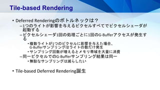 • Deferred Renderingのボトルネックは？
–1つのライトが影響を与えるピクセルすべてでピクセルシェーダが
起動する
–ピクセルシェーダ1回の処理ごとに1回のG-Bufferアクセスが発生す
る
• 複数ライトが1つのピクセルに影響を与えた場合、
G-Bufferサンプリングはライトの数だけ発生
• サンプリング回数が増えるとメモリ帯域を大量に消費
–同一ピクセルでのG-Bufferサンプリング結果は同一
• 無駄なサンプリングは減らしたい
• Tile-based Deferred Rendering誕生
Tile-based Rendering
 