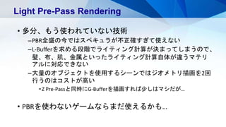 • 多分、もう使われていない技術
–PBR全盛の今ではスペキュラが不正確すぎて使えない
–L-Bufferを求める段階でライティング計算が決まってしまうので、
髪、布、肌、金属といったライティング計算自体が違うマテリ
アルに対応できない
–大量のオブジェクトを使用するシーンではジオメトリ描画を2回
行うのはコストが高い
•Z Pre-Passと同時にG-Bufferを描画すれば少しはマシだが…
• PBRを使わないゲームならまだ使えるかも…
Light Pre-Pass Rendering
 