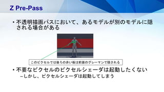 • 不透明描画パスにおいて、あるモデルが別のモデルに隠
される場合がある
• 不要なピクセルのピクセルシェーダは起動したくない
–しかし、ピクセルシェーダは起動してしまう
Z Pre-Pass
このピクセルでは後ろの赤い板は前面のグレーマンで隠される
 