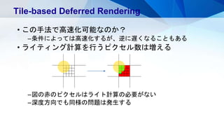 • この手法で高速化可能なのか？
–条件によっては高速化するが、逆に遅くなることもある
• ライティング計算を行うピクセル数は増える
–図の赤のピクセルはライト計算の必要がない
–深度方向でも同様の問題は発生する
Tile-based Deferred Rendering
 