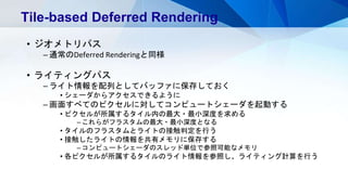 • ジオメトリパス
– 通常のDeferred Renderingと同様
• ライティングパス
– ライト情報を配列としてバッファに保存しておく
• シェーダからアクセスできるように
– 画面すべてのピクセルに対してコンピュートシェーダを起動する
• ピクセルが所属するタイル内の最大・最小深度を求める
– これらがフラスタムの最大・最小深度となる
• タイルのフラスタムとライトの接触判定を行う
• 接触したライトの情報を共有メモリに保存する
– コンピュートシェーダのスレッド単位で参照可能なメモリ
• 各ピクセルが所属するタイルのライト情報を参照し、ライティング計算を行う
Tile-based Deferred Rendering
 