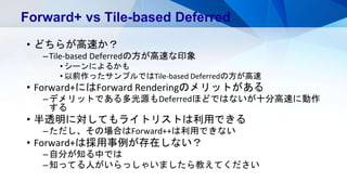 • どちらが高速か？
–Tile-based Deferredの方が高速な印象
• シーンによるかも
• 以前作ったサンプルではTile-based Deferredの方が高速
• Forward+にはForward Renderingのメリットがある
–デメリットである多光源もDeferredほどではないが十分高速に動作
する
• 半透明に対してもライトリストは利用できる
–ただし、その場合はForward++は利用できない
• Forward+は採用事例が存在しない？
–自分が知る中では
–知ってる人がいらっしゃいましたら教えてください
Forward+ vs Tile-based Deferred
 