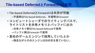 • Tile-based DeferredとForward+は共存が可能
–不透明はTile-based Deferred、半透明はForward+
• コンピュートシェーダでのライティングパスで、
ライトリストを共有メモリとバッファに出力
–共有メモリ側はTile-based Deferredで使用
–バッファ側はForward+で使用
• 某社のゲームエンジンで採用していたとか
–残念ながらそのエンジンは日の目を見ていない…
Tile-based DeferredとForward+の共存
 