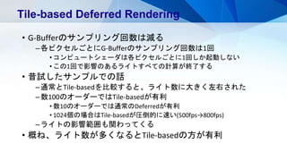 • G-Bufferのサンプリング回数は減る
–各ピクセルごとにG-Bufferのサンプリング回数は1回
• コンピュートシェーダは各ピクセルごとに1回しか起動しない
• この1回で影響のあるライトすべての計算が終了する
• 昔試したサンプルでの話
–通常とTile-basedを比較すると、ライト数に大きく左右された
–数100のオーダーではTile-basedが有利
• 数10のオーダーでは通常のDeferredが有利
• 1024個の場合はTile-basedが圧倒的に速い(500fps→800fps)
–ライトの影響範囲も関わってくる
• 概ね、ライト数が多くなるとTile-basedの方が有利
Tile-based Deferred Rendering
 