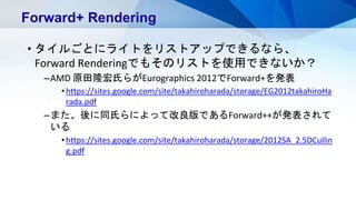 • タイルごとにライトをリストアップできるなら、
Forward Renderingでもそのリストを使用できないか？
–AMD 原田隆宏氏らがEurographics 2012でForward+を発表
•https://sites.google.com/site/takahiroharada/storage/EG2012takahiroHa
rada.pdf
–また、後に同氏らによって改良版であるForward++が発表されて
いる
•https://sites.google.com/site/takahiroharada/storage/2012SA_2.5DCullin
g.pdf
Forward+ Rendering
 