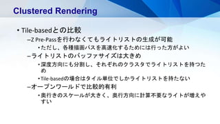 • Tile-basedとの比較
–Z Pre-Passを行わなくてもライトリストの生成が可能
•ただし、各種描画パスを高速化するためには行った方がよい
–ライトリストのバッファサイズは大きめ
•深度方向にも分割し、それぞれのクラスタでライトリストを持つた
め
•Tile-basedの場合はタイル単位でしかライトリストを持たない
–オープンワールドで比較的有利
•奥行きのスケールが大きく、奥行方向に計算不要なライトが増えや
すい
Clustered Rendering
 